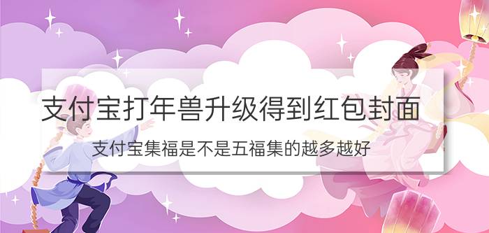 支付宝打年兽升级得到红包封面 支付宝集福是不是五福集的越多越好？